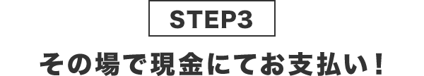 STEP3その場で現金にてお支払い！